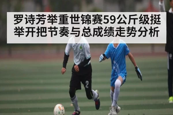 罗诗芳举重世锦赛59公斤级挺举开把节奏与总成绩走势分析